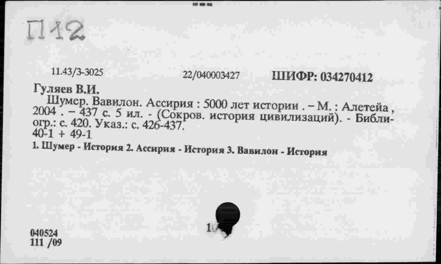 ﻿rm
22/040003427 ШИФР: 034270412
11.43/3-3025
Гуляев В.И.
2004 ^437 ав¥он- Ассирия : 5000 лет истории . -М. : Алетейа , огрл с. 420 Указ Т 42^-437Р°В' ИСТ°РИЯ цивилиза^й)- ‘ Библи-40-1 + 49-1
1. Шумер - История 2. Ассирия - История 3. Вавилон - История
040524
111 /09
9